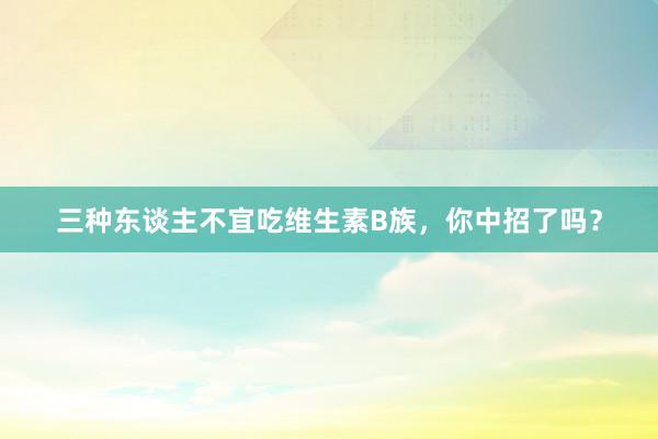 三种东谈主不宜吃维生素B族，你中招了吗？